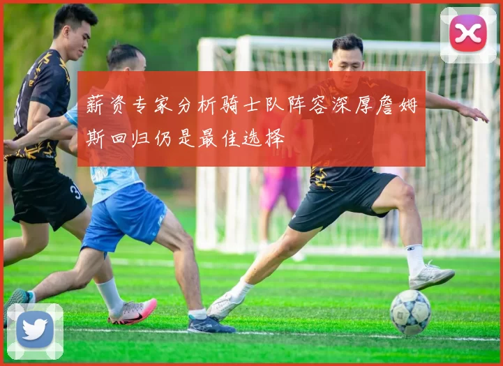 薪资专家分析骑士队阵容深厚詹姆斯回归仍是最佳选择