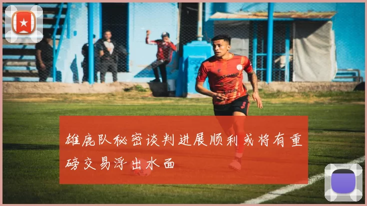 雄鹿队秘密谈判进展顺利或将有重磅交易浮出水面