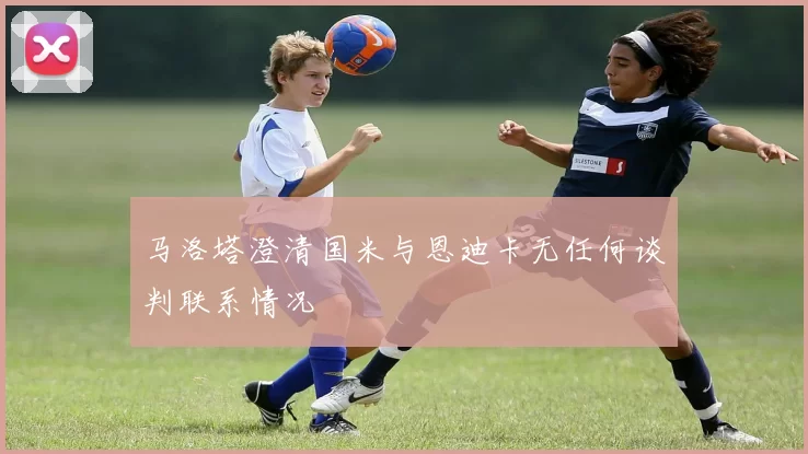 马洛塔澄清国米与恩迪卡无任何谈判联系情况