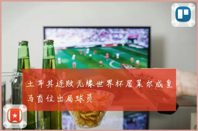 土耳其连败无缘世界杯居莱尔成皇马首位出局球员
