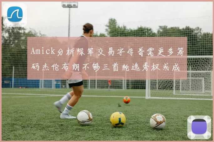 Amick分析绿军交易字母哥需更多筹码杰伦布朗不够三首轮选秀权或成关键