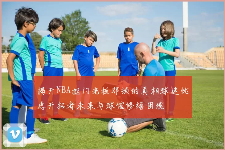 揭开NBA抠门老板邓顿的真相球迷忧虑开拓者未来与球馆修缮困境