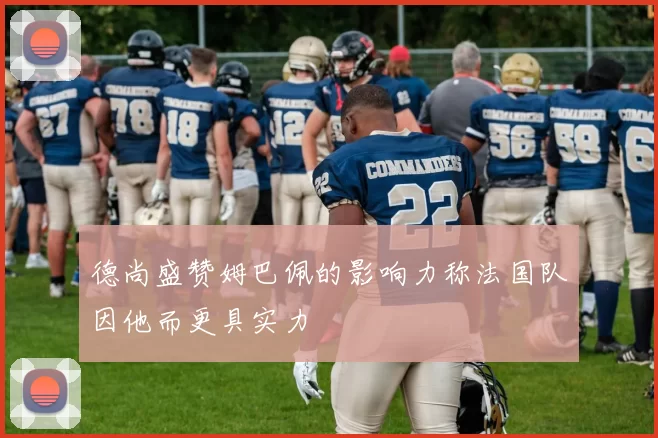 德尚盛赞姆巴佩的影响力称法国队因他而更具实力