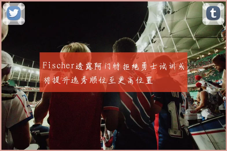 Fischer透露阿门特拒绝勇士试训或将提升选秀顺位至更高位置