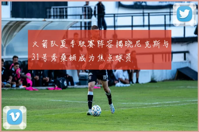 火箭队夏季联赛阵容揭晓尼克斯与31号秀桑顿成为焦点球员
