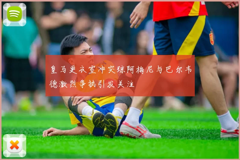 皇马更衣室冲突琼阿梅尼与巴尔韦德激烈争执引发关注