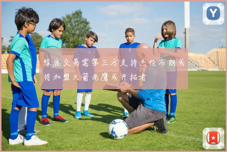 绿鹿交易需第三方支持杰伦布朗或将加盟火箭老鹰或开拓者