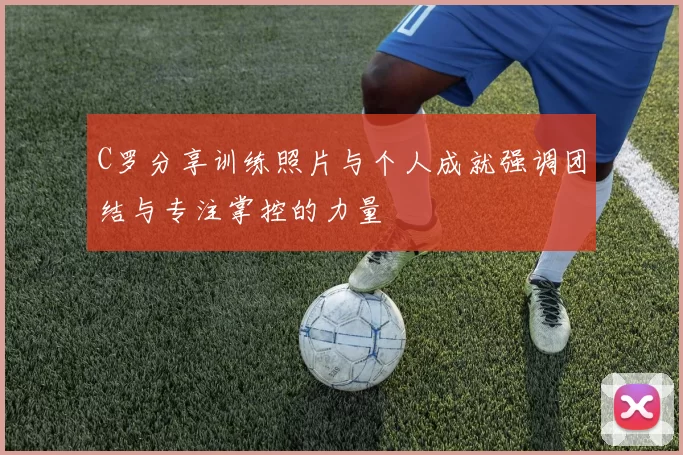 C罗分享训练照片与个人成就强调团结与专注掌控的力量