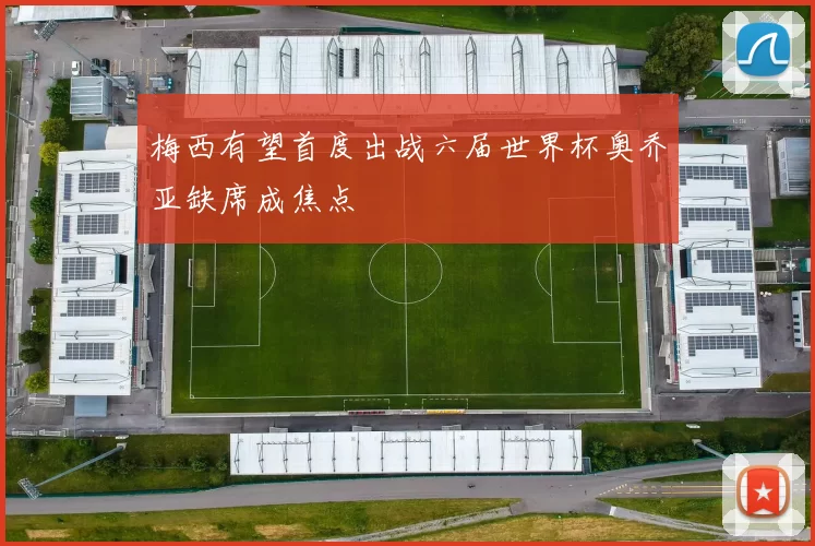 梅西有望首度出战六届世界杯奥乔亚缺席成焦点