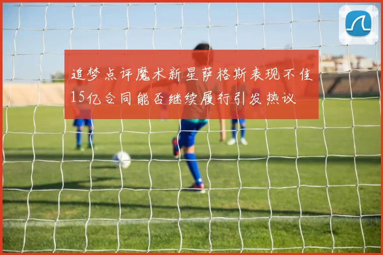 追梦点评魔术新星萨格斯表现不佳15亿合同能否继续履行引发热议