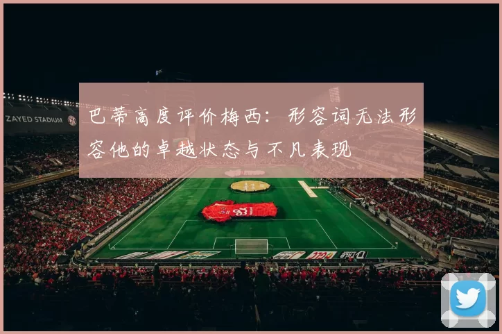 巴蒂高度评价梅西：形容词无法形容他的卓越状态与不凡表现