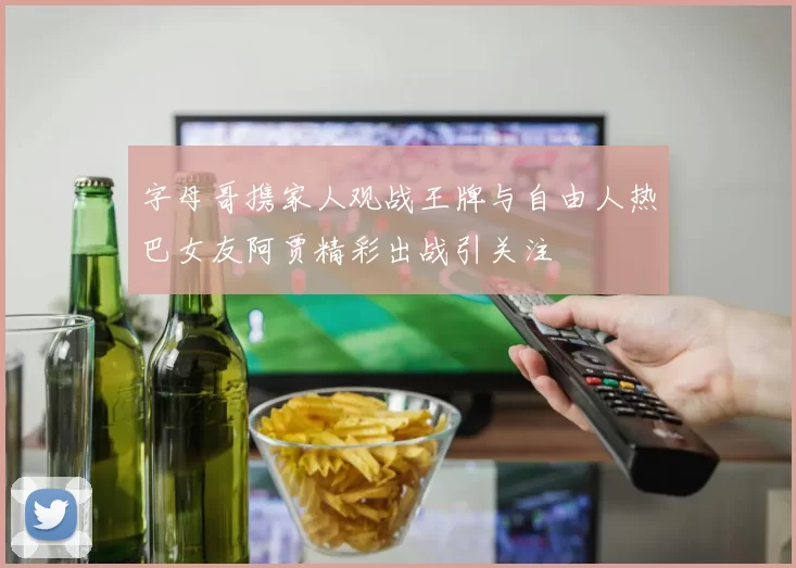 字母哥携家人观战王牌与自由人热巴女友阿贾精彩出战引关注