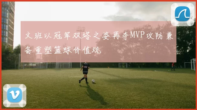 文班以冠军双塔之姿再夺MVP攻防兼备重塑篮球价值观