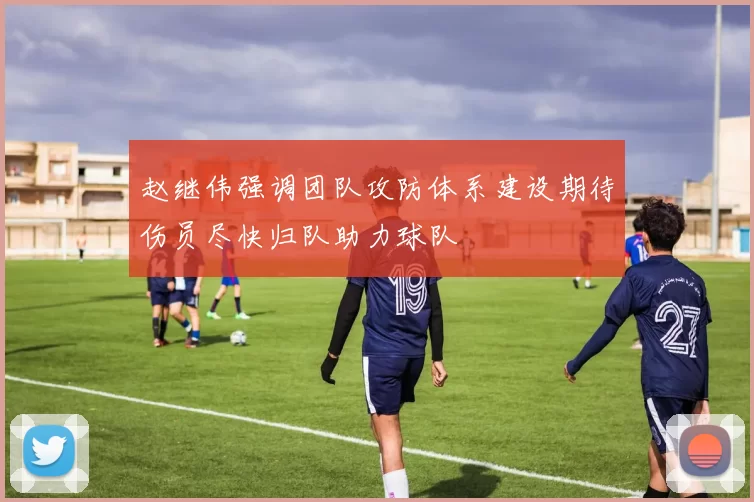 赵继伟强调团队攻防体系建设期待伤员尽快归队助力球队