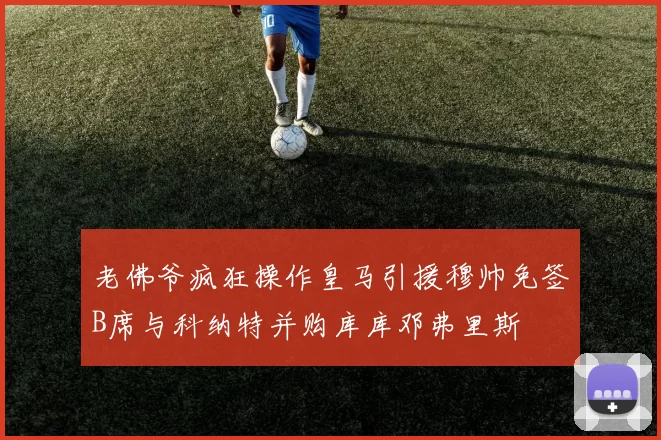 老佛爷疯狂操作皇马引援穆帅免签B席与科纳特并购库库邓弗里斯