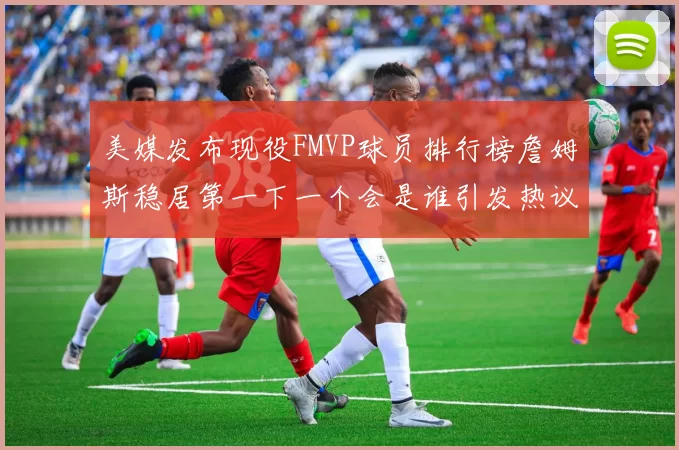美媒发布现役FMVP球员排行榜詹姆斯稳居第一下一个会是谁引发热议