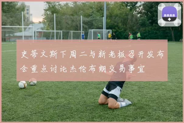 史蒂文斯下周二与新老板召开发布会重点讨论杰伦布朗交易事宜