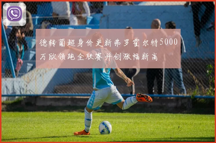 德转葡超身价更新弗罗霍尔特5000万欧领跑全联赛并创涨幅新高