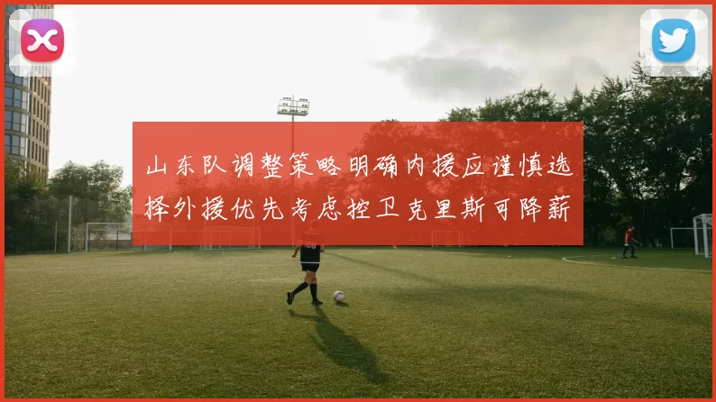 山东队调整策略明确内援应谨慎选择外援优先考虑控卫克里斯可降薪续约