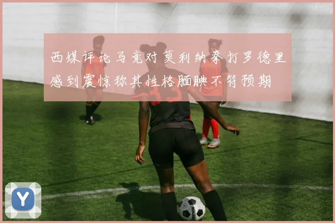 西媒评论马竞对莫利纳拳打罗德里感到震惊称其性格腼腆不符预期