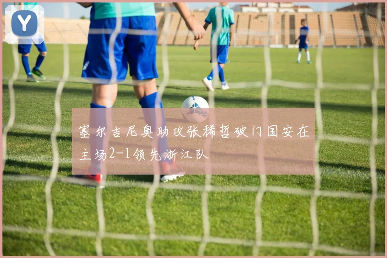 塞尔吉尼奥助攻张稀哲破门国安在主场2-1领先浙江队